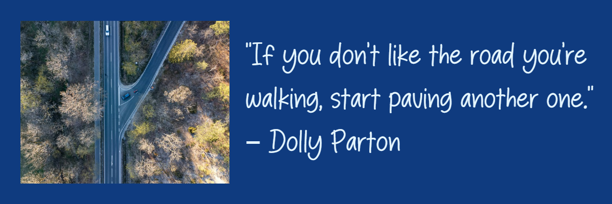 “If you don’t like the road you’re walking, start paving another one.” – Dolly Parton